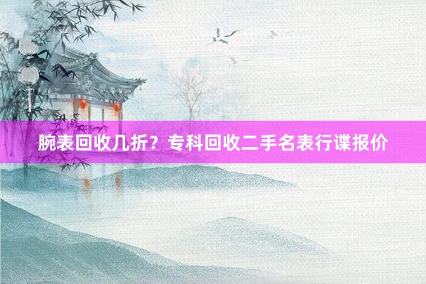 腕表回收几折？专科回收二手名表行谍报价