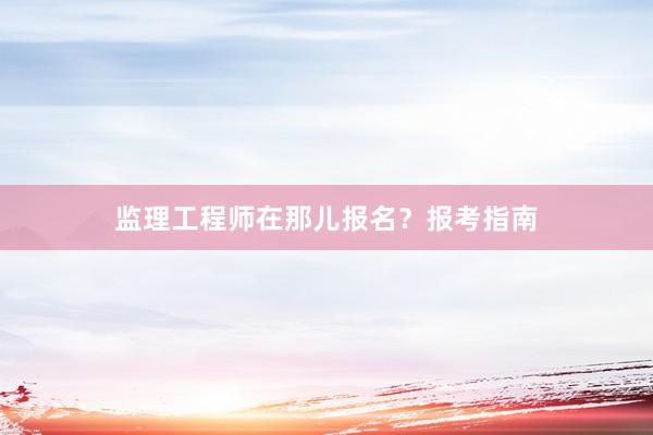 监理工程师在那儿报名？报考指南